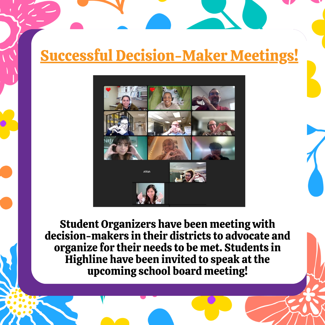 Successful Desision-Makers Meetings! Student organizers have been meeting with decision-makers in their districts to advocate and organize for their needs to be met. Students in Highline have been invited to speak at the upcoming school board meeting! 