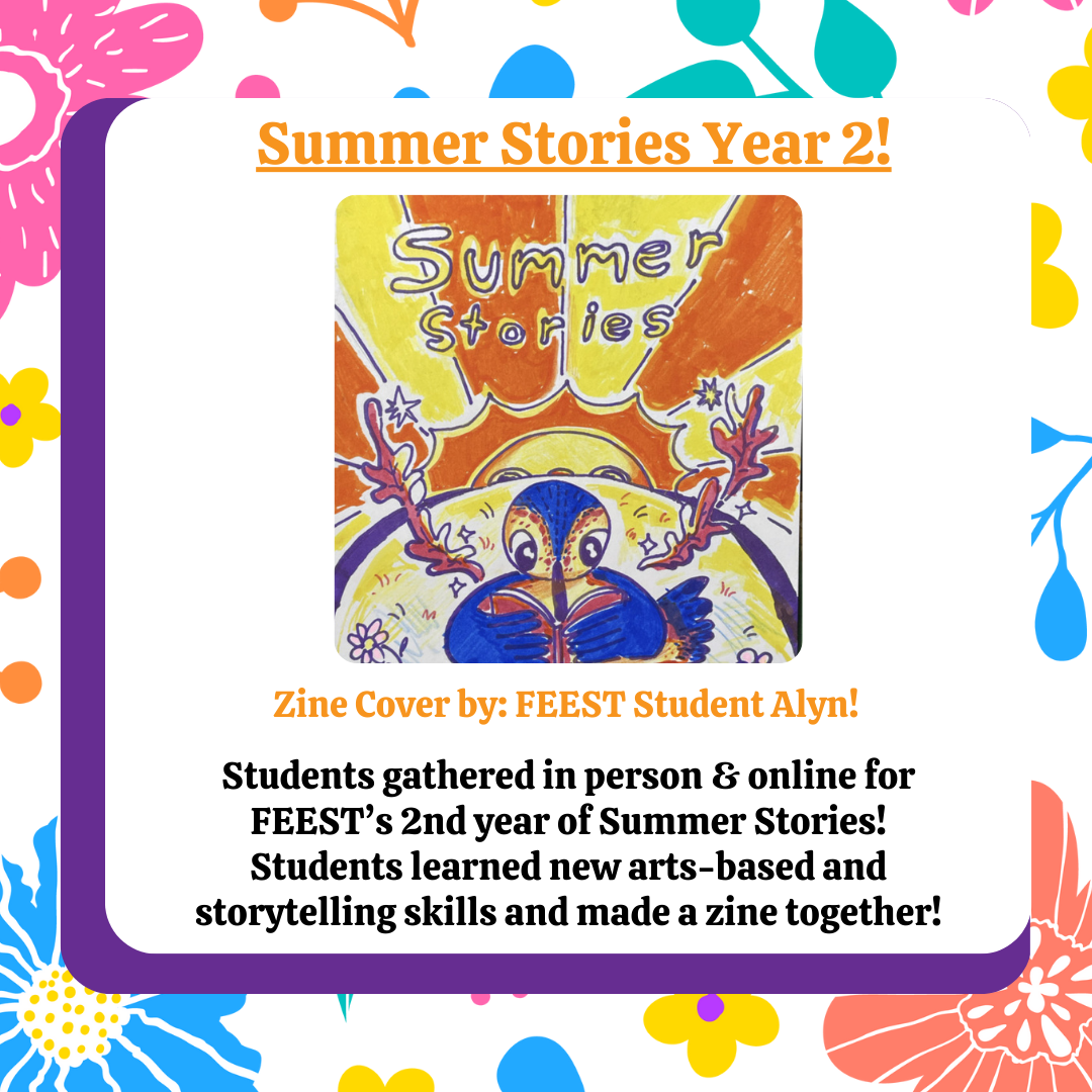 Summer Stories Year 2! Students gathered in person for 6 weeks for FEEST's 2nd year of Summer Stories! Students learned new arts-based and storytelling skills and made a zine together! 